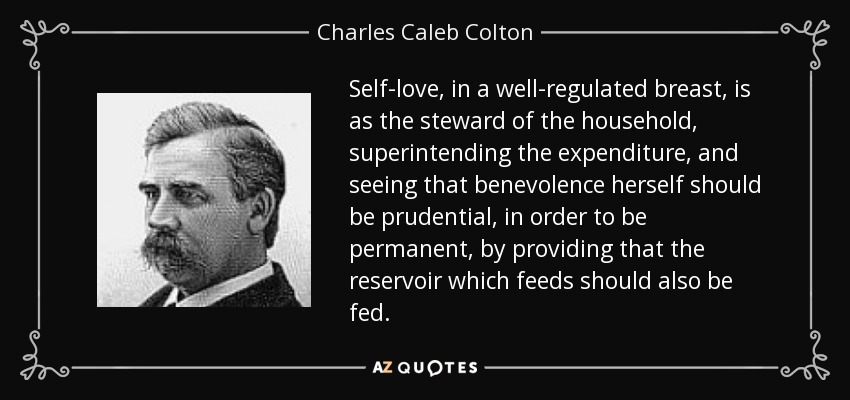 Self-love, in a well-regulated breast, is as the steward of the household, superintending the expenditure, and seeing that benevolence herself should be prudential, in order to be permanent, by providing that the reservoir which feeds should also be fed. - Charles Caleb Colton