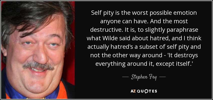 Self pity is the worst possible emotion anyone can have. And the most destructive. It is, to slightly paraphrase what Wilde said about hatred, and I think actually hatred's a subset of self pity and not the other way around - 'It destroys everything around it, except itself.' - Stephen Fry