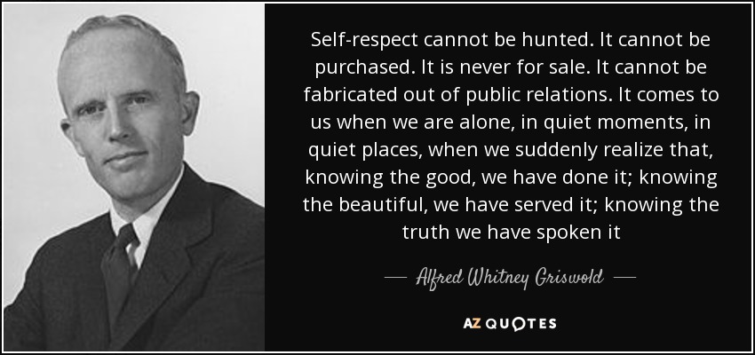 Self-respect cannot be hunted. It cannot be purchased. It is never for sale. It cannot be fabricated out of public relations. It comes to us when we are alone, in quiet moments, in quiet places, when we suddenly realize that, knowing the good, we have done it; knowing the beautiful, we have served it; knowing the truth we have spoken it - Alfred Whitney Griswold