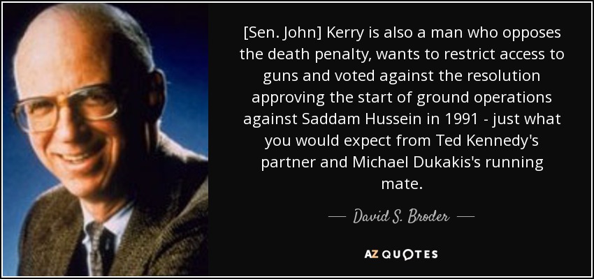 El [senador John] Kerry es también un hombre que se opone a la pena de muerte, quiere restringir el acceso a las armas y votó en contra de la resolución que aprobaba el inicio de las operaciones terrestres contra Saddam Hussein en 1991 - justo lo que cabría esperar del socio de Ted Kennedy y compañero de fórmula de Michael Dukakis. - David S. Broder