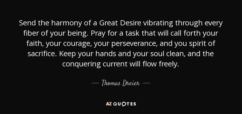 Send the harmony of a Great Desire vibrating through every fiber of your being. Pray for a task that will call forth your faith, your courage, your perseverance, and you spirit of sacrifice. Keep your hands and your soul clean, and the conquering current will flow freely. - Thomas Dreier