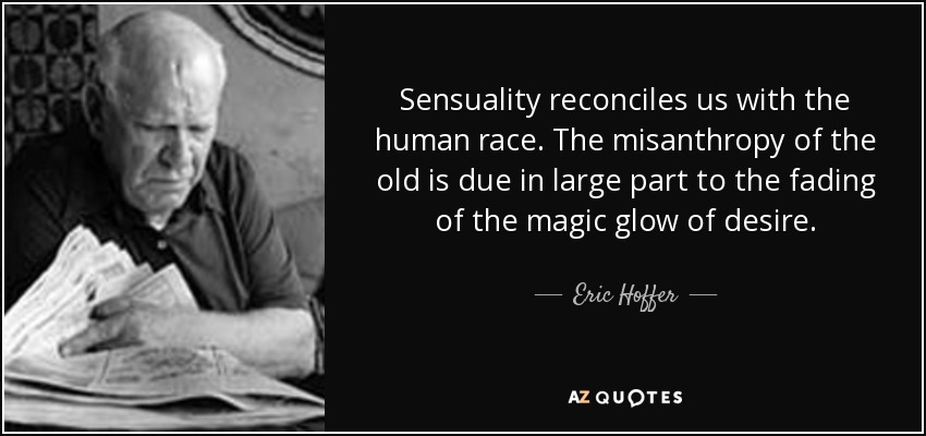 Sensuality reconciles us with the human race. The misanthropy of the old is due in large part to the fading of the magic glow of desire. - Eric Hoffer