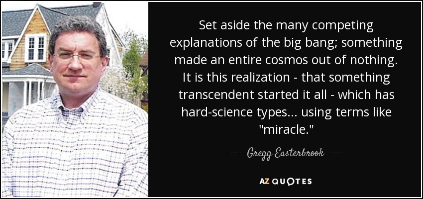 Set aside the many competing explanations of the big bang; something made an entire cosmos out of nothing. It is this realization - that something transcendent started it all - which has hard-science types... using terms like 