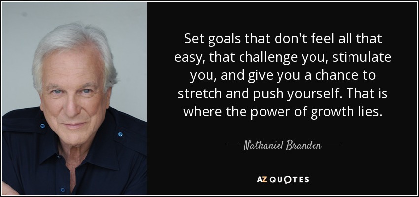 Set goals that don't feel all that easy, that challenge you, stimulate you, and give you a chance to stretch and push yourself. That is where the power of growth lies. - Nathaniel Branden