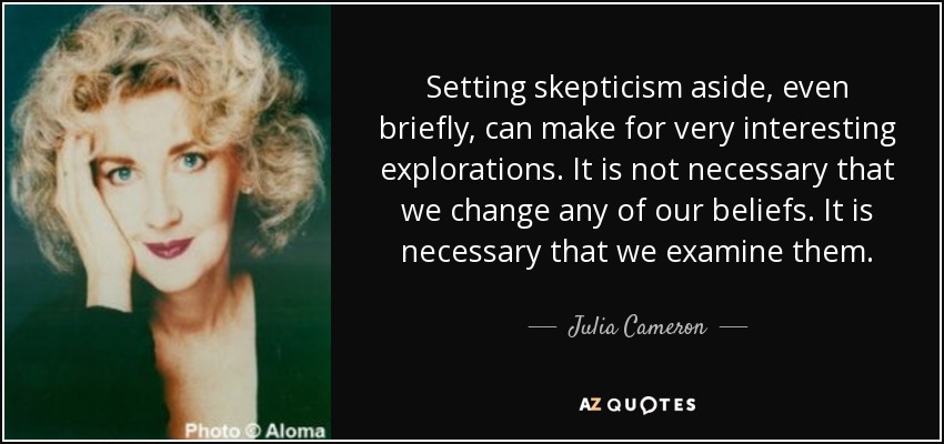 Setting skepticism aside, even briefly, can make for very interesting explorations. It is not necessary that we change any of our beliefs. It is necessary that we examine them. - Julia Cameron