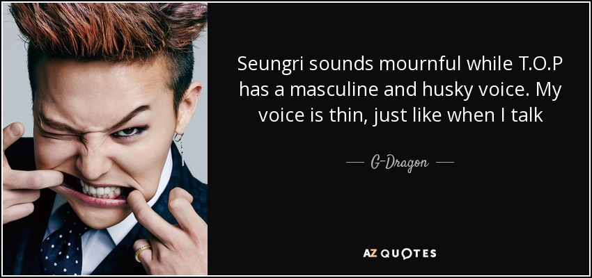 Seungri sounds mournful while T.O.P has a masculine and husky voice. My voice is thin, just like when I talk - G-Dragon