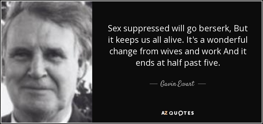 Sex suppressed will go berserk, But it keeps us all alive. It's a wonderful change from wives and work And it ends at half past five. - Gavin Ewart