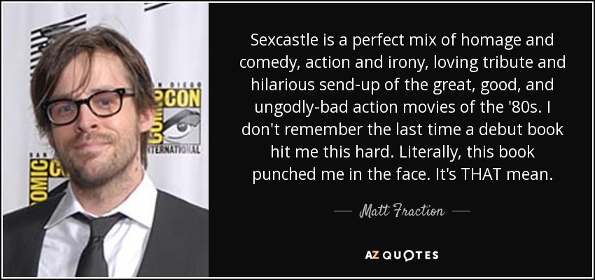 Sexcastle is a perfect mix of homage and comedy, action and irony, loving tribute and hilarious send-up of the great, good, and ungodly-bad action movies of the '80s. I don't remember the last time a debut book hit me this hard. Literally, this book punched me in the face. It's THAT mean. - Matt Fraction