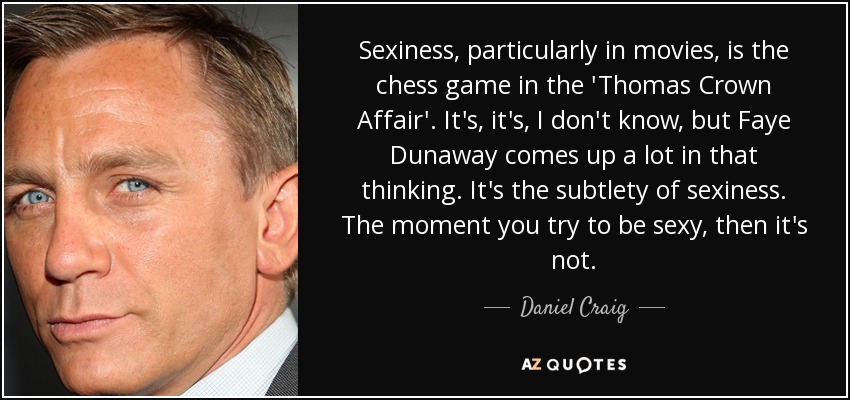 Sexiness, particularly in movies, is the chess game in the 'Thomas Crown Affair'. It's, it's, I don't know, but Faye Dunaway comes up a lot in that thinking. It's the subtlety of sexiness. The moment you try to be sexy, then it's not. - Daniel Craig