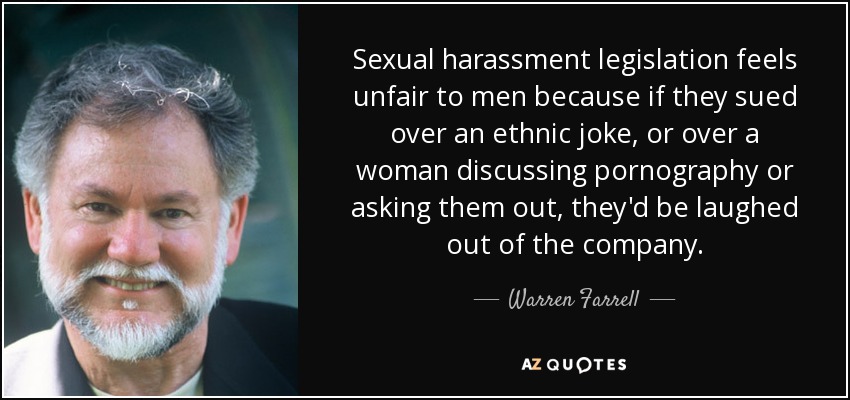 Sexual harassment legislation feels unfair to men because if they sued over an ethnic joke, or over a woman discussing pornography or asking them out, they'd be laughed out of the company. - Warren Farrell