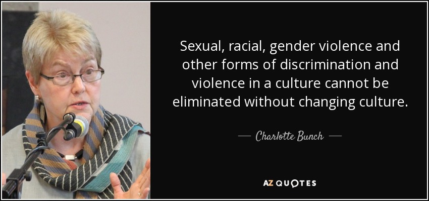 Sexual, racial, gender violence and other forms of discrimination and violence in a culture cannot be eliminated without changing culture. - Charlotte Bunch