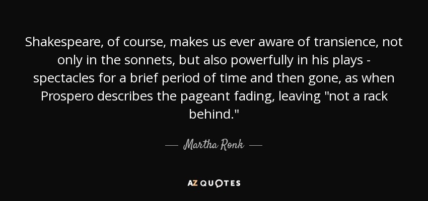 Shakespeare, of course, makes us ever aware of transience, not only in the sonnets, but also powerfully in his plays - spectacles for a brief period of time and then gone, as when Prospero describes the pageant fading, leaving 