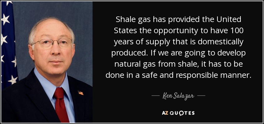 Shale gas has provided the United States the opportunity to have 100 years of supply that is domestically produced. If we are going to develop natural gas from shale, it has to be done in a safe and responsible manner. - Ken Salazar