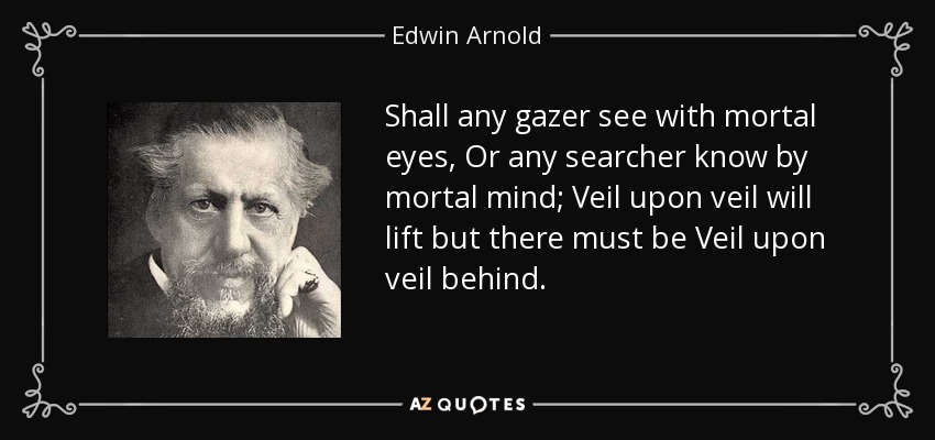 Shall any gazer see with mortal eyes, Or any searcher know by mortal mind; Veil upon veil will lift but there must be Veil upon veil behind. - Edwin Arnold