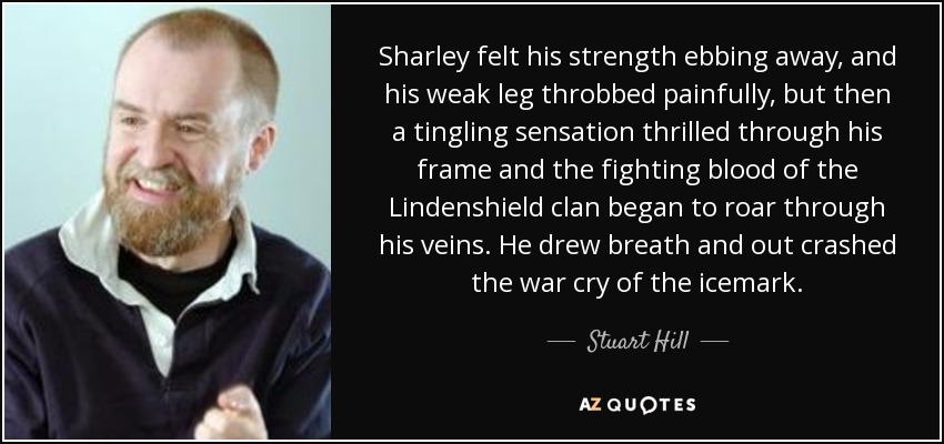 Sharley felt his strength ebbing away, and his weak leg throbbed painfully, but then a tingling sensation thrilled through his frame and the fighting blood of the Lindenshield clan began to roar through his veins. He drew breath and out crashed the war cry of the icemark. - Stuart Hill