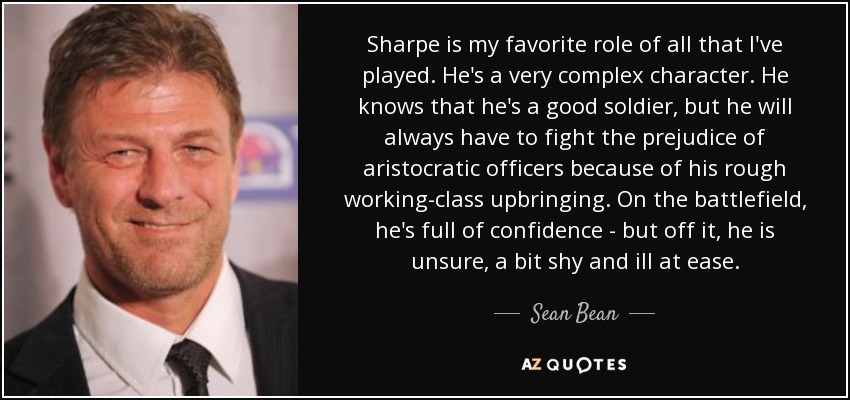 Sharpe is my favorite role of all that I've played. He's a very complex character. He knows that he's a good soldier, but he will always have to fight the prejudice of aristocratic officers because of his rough working-class upbringing. On the battlefield, he's full of confidence - but off it, he is unsure, a bit shy and ill at ease. - Sean Bean