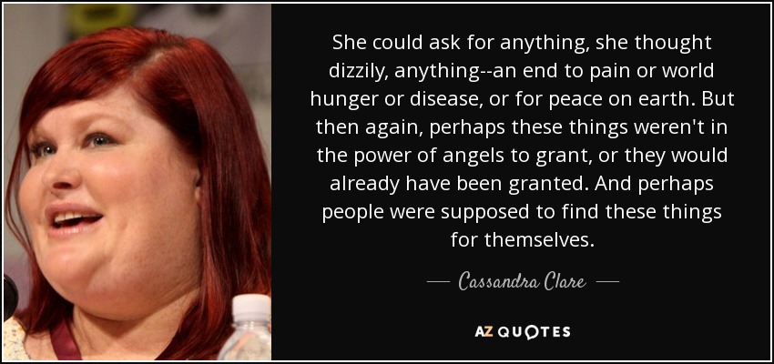 She could ask for anything, she thought dizzily, anything--an end to pain or world hunger or disease, or for peace on earth. But then again, perhaps these things weren't in the power of angels to grant, or they would already have been granted. And perhaps people were supposed to find these things for themselves. - Cassandra Clare