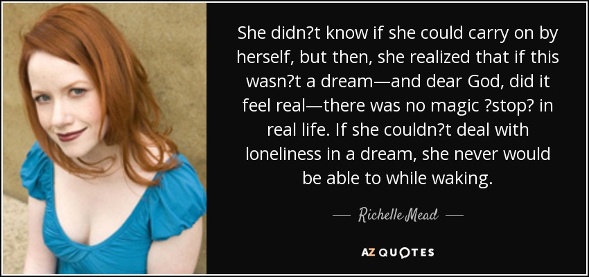 She didnʹt know if she could carry on by herself, but then, she realized that if this wasnʹt a dream—and dear God, did it feel real—there was no magic ʺstopʺ in real life. If she couldnʹt deal with loneliness in a dream, she never would be able to while waking. - Richelle Mead