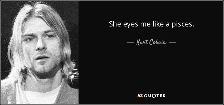 She eyes me like a pisces. - Kurt Cobain