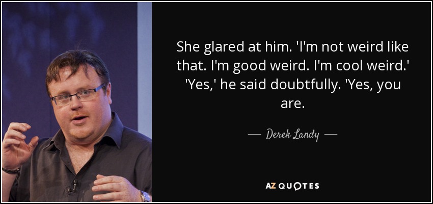 She glared at him. 'I'm not weird like that. I'm good weird. I'm cool weird.' 'Yes,' he said doubtfully. 'Yes, you are. - Derek Landy