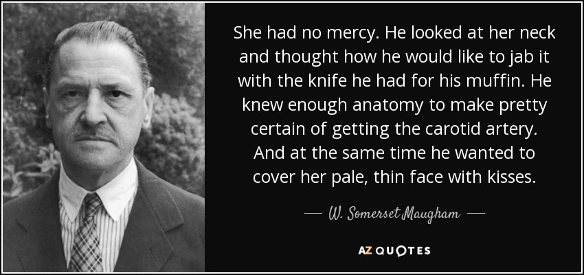 She had no mercy. He looked at her neck and thought how he would like to jab it with the knife he had for his muffin. He knew enough anatomy to make pretty certain of getting the carotid artery. And at the same time he wanted to cover her pale, thin face with kisses. - W. Somerset Maugham