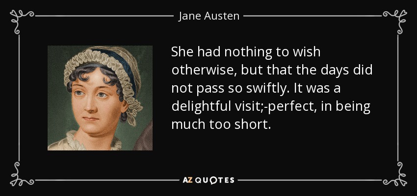 She had nothing to wish otherwise, but that the days did not pass so swiftly. It was a delightful visit;-perfect, in being much too short. - Jane Austen