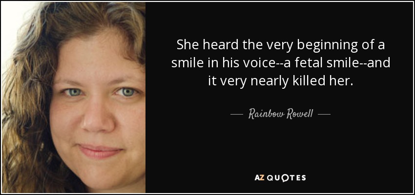 She heard the very beginning of a smile in his voice--a fetal smile--and it very nearly killed her. - Rainbow Rowell