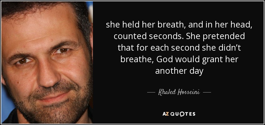 she held her breath, and in her head, counted seconds. She pretended that for each second she didn’t breathe, God would grant her another day - Khaled Hosseini