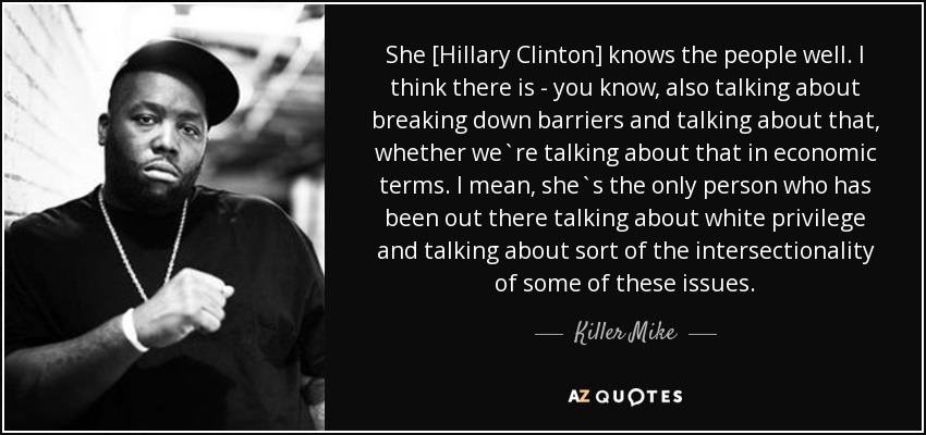 She [Hillary Clinton] knows the people well. I think there is - you know, also talking about breaking down barriers and talking about that, whether we`re talking about that in economic terms. I mean, she`s the only person who has been out there talking about white privilege and talking about sort of the intersectionality of some of these issues. - Killer Mike