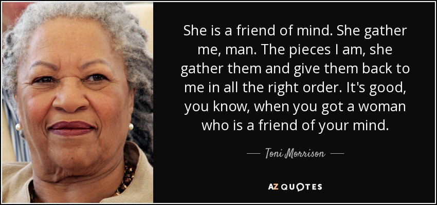 She is a friend of mind. She gather me, man. The pieces I am, she gather them and give them back to me in all the right order. It's good, you know, when you got a woman who is a friend of your mind. - Toni Morrison