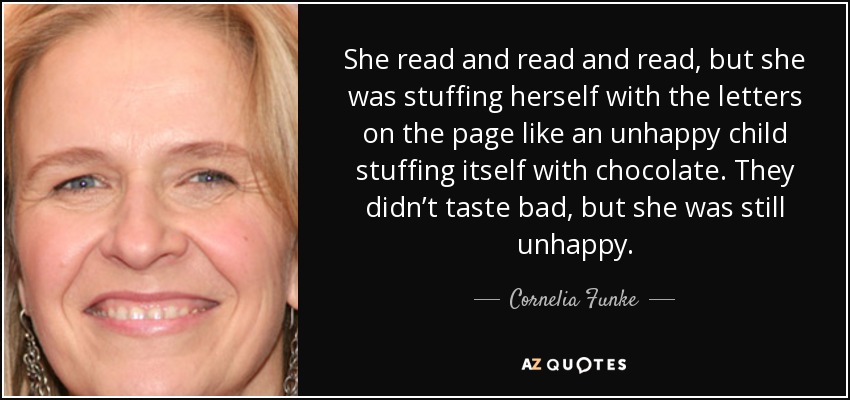 She read and read and read, but she was stuffing herself with the letters on the page like an unhappy child stuffing itself with chocolate. They didn’t taste bad, but she was still unhappy. - Cornelia Funke