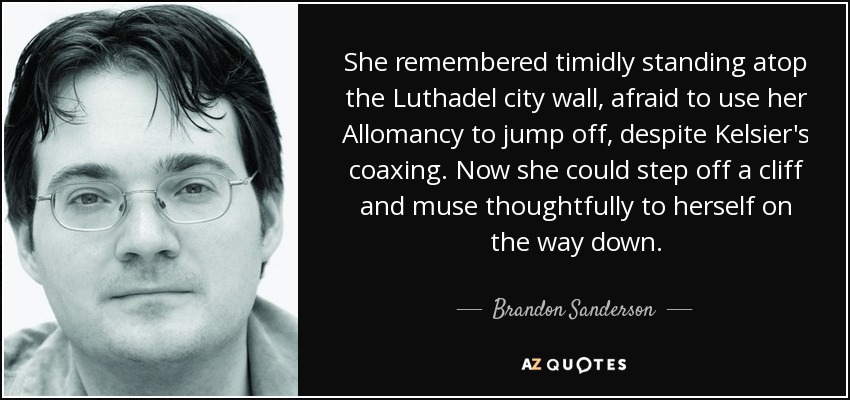 She remembered timidly standing atop the Luthadel city wall, afraid to use her Allomancy to jump off, despite Kelsier's coaxing. Now she could step off a cliff and muse thoughtfully to herself on the way down. - Brandon Sanderson