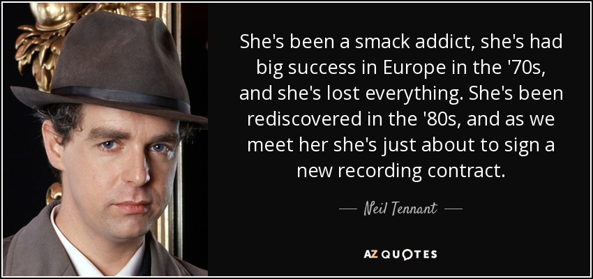 She's been a smack addict, she's had big success in Europe in the '70s, and she's lost everything. She's been rediscovered in the '80s, and as we meet her she's just about to sign a new recording contract. - Neil Tennant