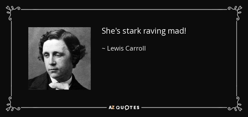 She's stark raving mad! - Lewis Carroll