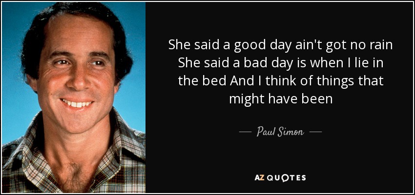 She said a good day ain't got no rain She said a bad day is when I lie in the bed And I think of things that might have been - Paul Simon