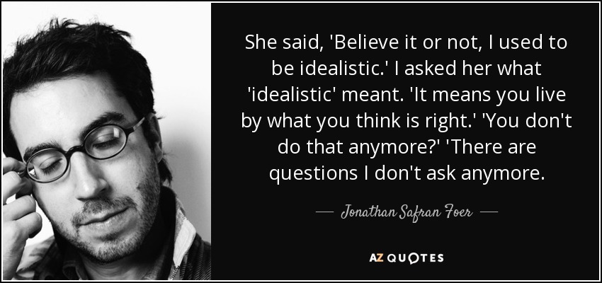 She said, 'Believe it or not, I used to be idealistic.' I asked her what 'idealistic' meant. 'It means you live by what you think is right.' 'You don't do that anymore?' 'There are questions I don't ask anymore. - Jonathan Safran Foer