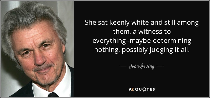 She sat keenly white and still among them, a witness to everything--maybe determining nothing, possibly judging it all. - John Irving