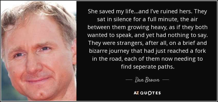 She saved my life...and I’ve ruined hers. They sat in silence for a full minute, the air between them growing heavy, as if they both wanted to speak, and yet had nothing to say. They were strangers, after all, on a brief and bizarre journey that had just reached a fork in the road, each of them now needing to find seperate paths. - Dan Brown