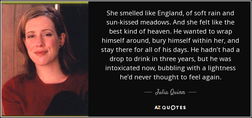 She smelled like England, of soft rain and sun-kissed meadows. And she felt like the best kind of heaven. He wanted to wrap himself around, bury himself within her, and stay there for all of his days. He hadn’t had a drop to drink in three years, but he was intoxicated now, bubbling with a lightness he’d never thought to feel again. - Julia Quinn