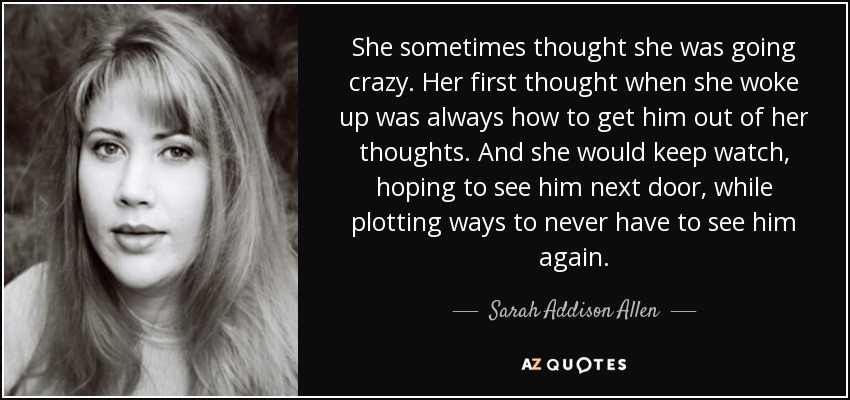 She sometimes thought she was going crazy. Her first thought when she woke up was always how to get him out of her thoughts. And she would keep watch, hoping to see him next door, while plotting ways to never have to see him again. - Sarah Addison Allen
