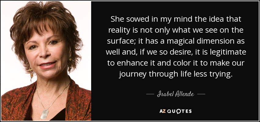 She sowed in my mind the idea that reality is not only what we see on the surface; it has a magical dimension as well and, if we so desire, it is legitimate to enhance it and color it to make our journey through life less trying. - Isabel Allende