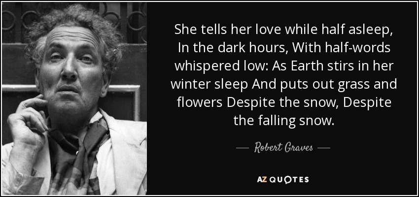 She tells her love while half asleep, In the dark hours, With half-words whispered low: As Earth stirs in her winter sleep And puts out grass and flowers Despite the snow, Despite the falling snow. - Robert Graves