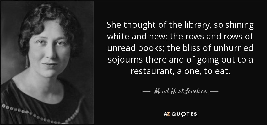 She thought of the library, so shining white and new; the rows and rows of unread books; the bliss of unhurried sojourns there and of going out to a restaurant, alone, to eat. - Maud Hart Lovelace