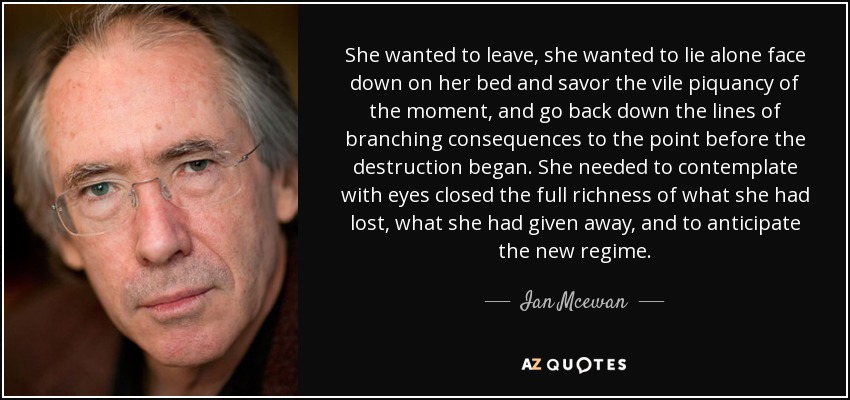 She wanted to leave, she wanted to lie alone face down on her bed and savor the vile piquancy of the moment, and go back down the lines of branching consequences to the point before the destruction began. She needed to contemplate with eyes closed the full richness of what she had lost, what she had given away, and to anticipate the new regime. - Ian Mcewan