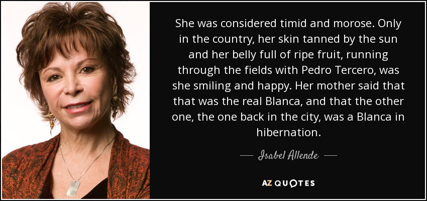 She was considered timid and morose. Only in the country, her skin tanned by the sun and her belly full of ripe fruit, running through the fields with Pedro Tercero, was she smiling and happy. Her mother said that that was the real Blanca, and that the other one, the one back in the city, was a Blanca in hibernation. - Isabel Allende