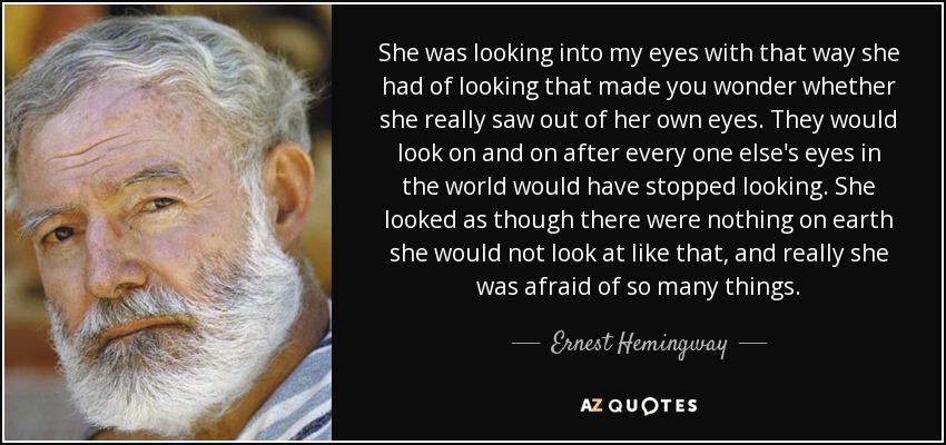 She was looking into my eyes with that way she had of looking that made you wonder whether she really saw out of her own eyes. They would look on and on after every one else's eyes in the world would have stopped looking. She looked as though there were nothing on earth she would not look at like that, and really she was afraid of so many things. - Ernest Hemingway