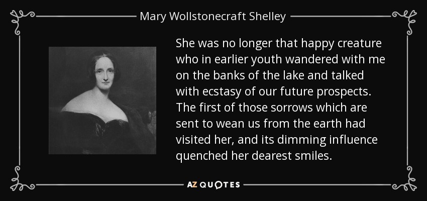 She was no longer that happy creature who in earlier youth wandered with me on the banks of the lake and talked with ecstasy of our future prospects. The first of those sorrows which are sent to wean us from the earth had visited her, and its dimming influence quenched her dearest smiles. - Mary Wollstonecraft Shelley