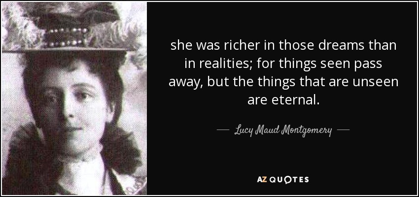 she was richer in those dreams than in realities; for things seen pass away, but the things that are unseen are eternal. - Lucy Maud Montgomery