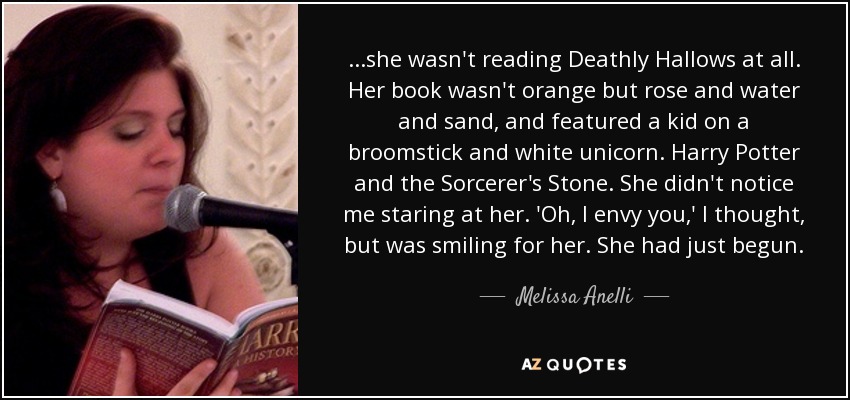 ...she wasn't reading Deathly Hallows at all. Her book wasn't orange but rose and water and sand, and featured a kid on a broomstick and white unicorn. Harry Potter and the Sorcerer's Stone. She didn't notice me staring at her. 'Oh, I envy you,' I thought, but was smiling for her. She had just begun. - Melissa Anelli