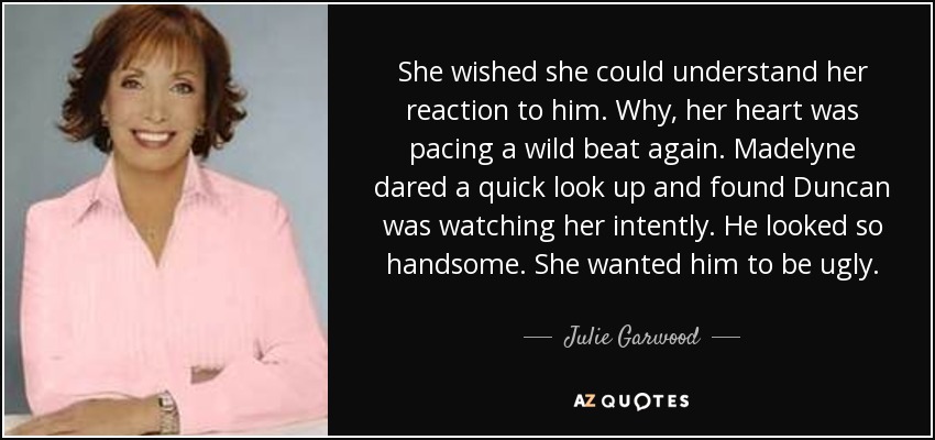 She wished she could understand her reaction to him. Why, her heart was pacing a wild beat again. Madelyne dared a quick look up and found Duncan was watching her intently. He looked so handsome. She wanted him to be ugly. - Julie Garwood